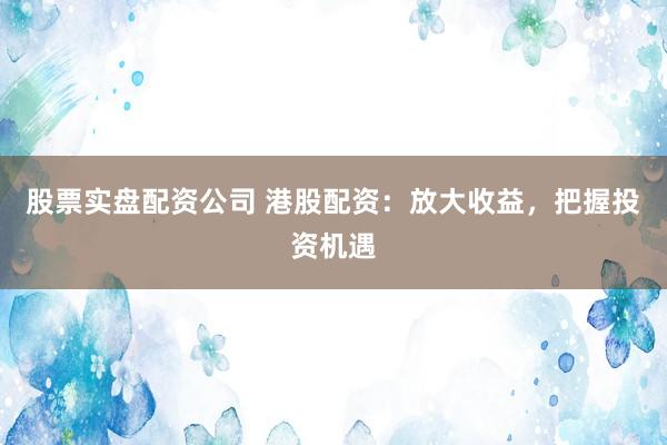 股票实盘配资公司 港股配资：放大收益，把握投资机遇