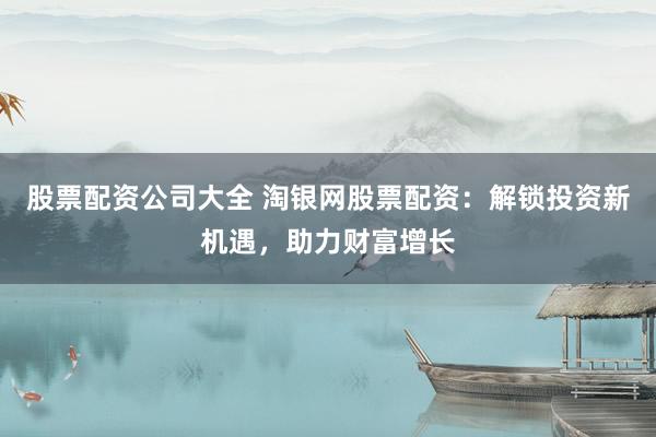 股票配资公司大全 淘银网股票配资：解锁投资新机遇，助力财富增长