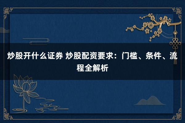 炒股开什么证券 炒股配资要求：门槛、条件、流程全解析