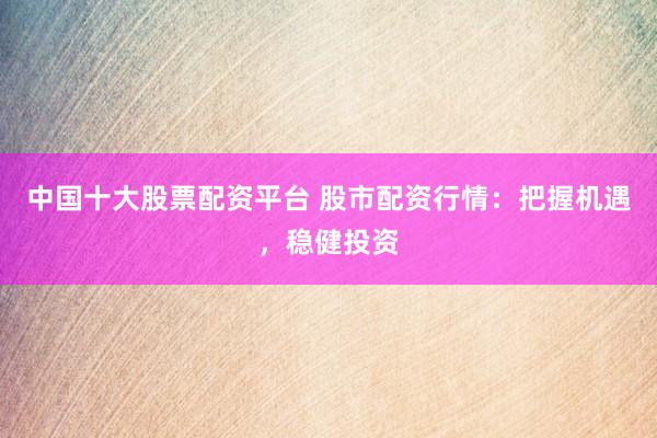 中国十大股票配资平台 股市配资行情：把握机遇，稳健投资