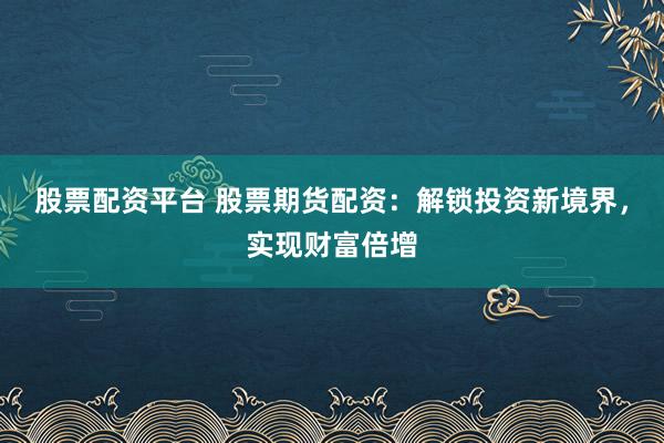 股票配资平台 股票期货配资：解锁投资新境界，实现财富倍增