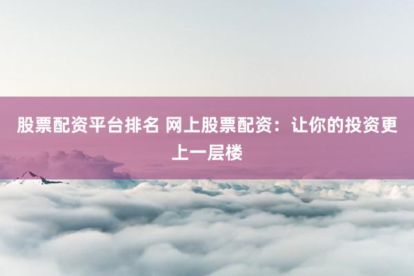 股票配资平台排名 网上股票配资：让你的投资更上一层楼
