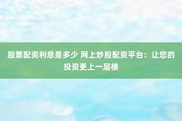 股票配资利息是多少 网上炒股配资平台：让您的投资更上一层楼