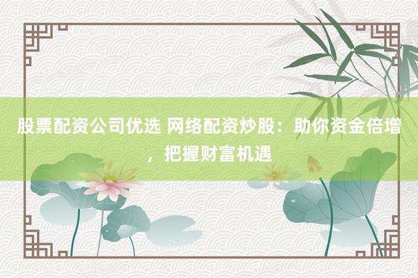 股票配资公司优选 网络配资炒股：助你资金倍增，把握财富机遇