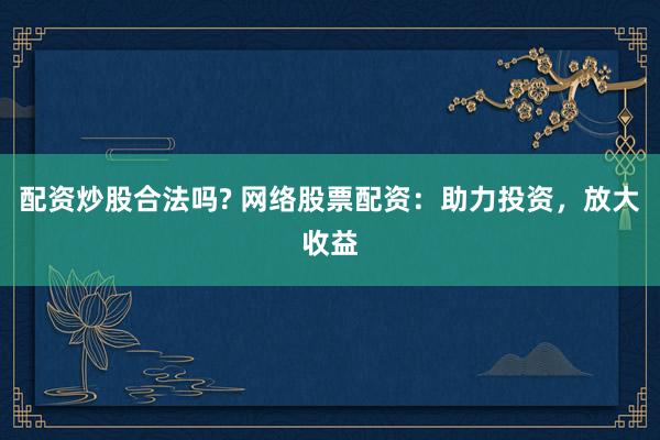 配资炒股合法吗? 网络股票配资：助力投资，放大收益