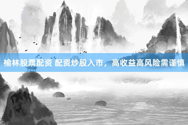 榆林股票配资 配资炒股入市，高收益高风险需谨慎