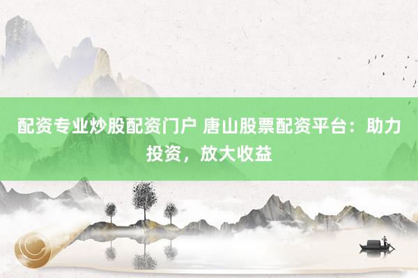 配资专业炒股配资门户 唐山股票配资平台：助力投资，放大收益
