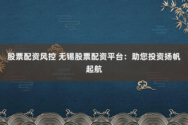 股票配资风控 无锡股票配资平台：助您投资扬帆起航
