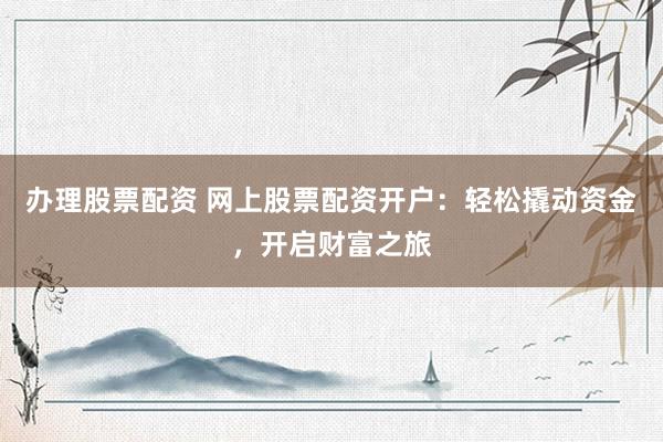 办理股票配资 网上股票配资开户：轻松撬动资金，开启财富之旅