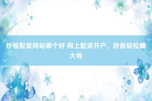 炒股配资网站哪个好 网上配资开户，炒股轻松赚大钱