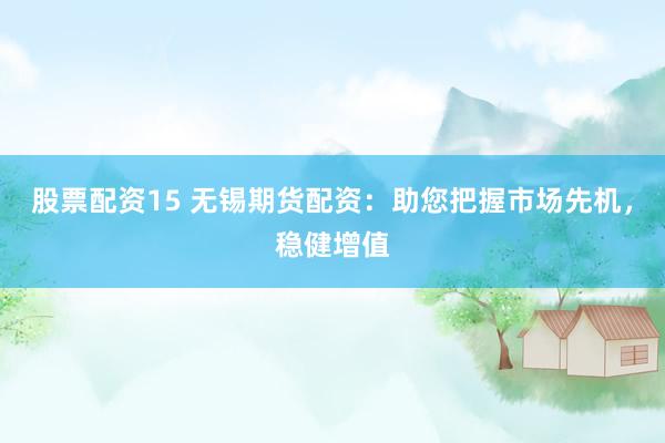 股票配资15 无锡期货配资：助您把握市场先机，稳健增值