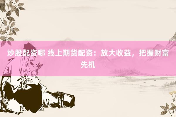 炒股配资哪 线上期货配资：放大收益，把握财富先机
