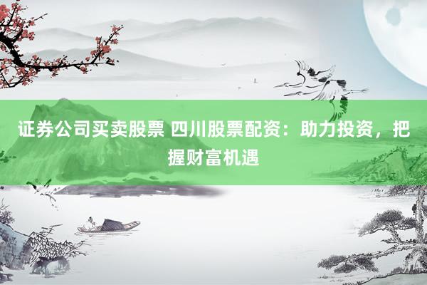 证券公司买卖股票 四川股票配资：助力投资，把握财富机遇