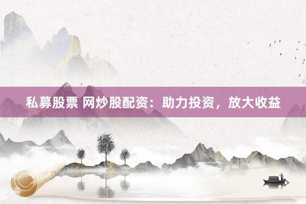 私募股票 网炒股配资：助力投资，放大收益