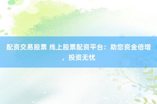 配资交易股票 线上股票配资平台：助您资金倍增，投资无忧