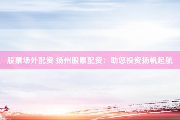 股票场外配资 扬州股票配资：助您投资扬帆起航