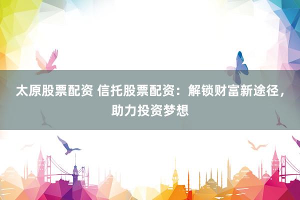 太原股票配资 信托股票配资：解锁财富新途径，助力投资梦想