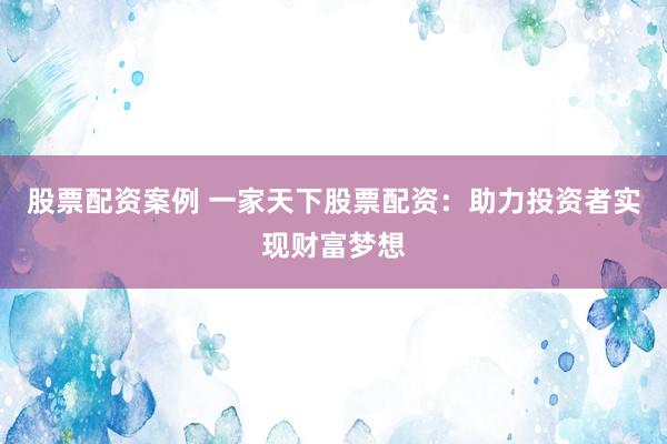 股票配资案例 一家天下股票配资：助力投资者实现财富梦想