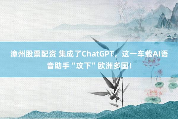 漳州股票配资 集成了ChatGPT，这一车载AI语音助手“攻下”欧洲多国！