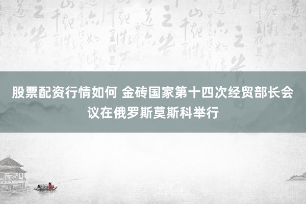 股票配资行情如何 金砖国家第十四次经贸部长会议在俄罗斯莫斯科举行