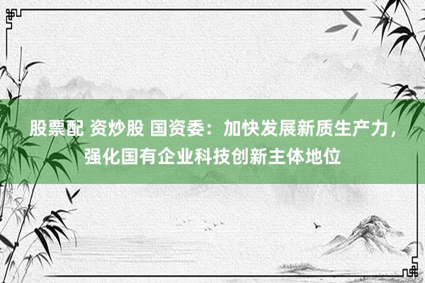 股票配 资炒股 国资委：加快发展新质生产力，强化国有企业科技创新主体地位