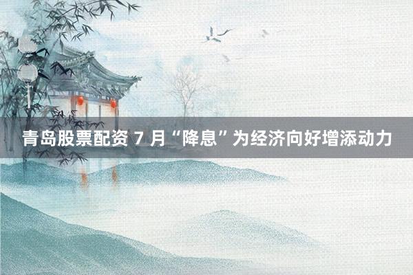 青岛股票配资 7 月“降息”为经济向好增添动力