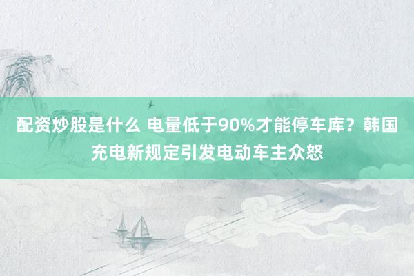 配资炒股是什么 电量低于90%才能停车库？韩国充电新规定引发电动车主众怒