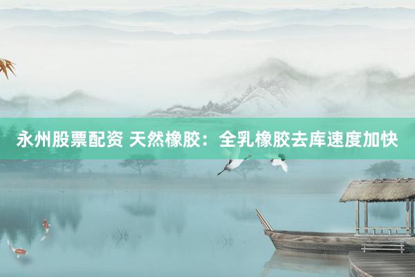 永州股票配资 天然橡胶：全乳橡胶去库速度加快
