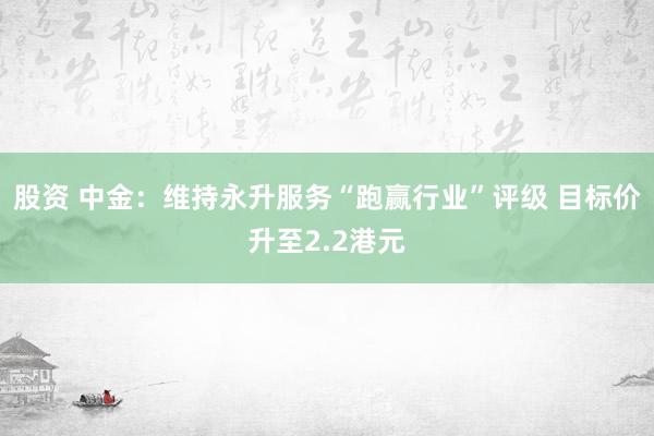 股资 中金：维持永升服务“跑赢行业”评级 目标价升至2.2港元