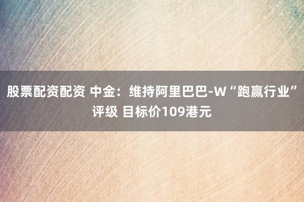 股票配资配资 中金：维持阿里巴巴-W“跑赢行业”评级 目标价109港元