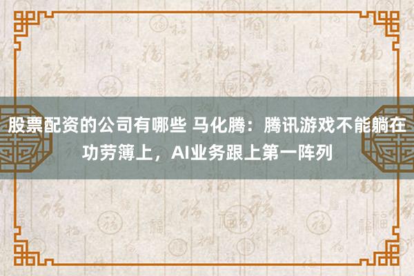 股票配资的公司有哪些 马化腾：腾讯游戏不能躺在功劳簿上，AI业务跟上第一阵列