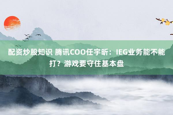 配资炒股知识 腾讯COO任宇昕：IEG业务能不能打？游戏要守住基本盘