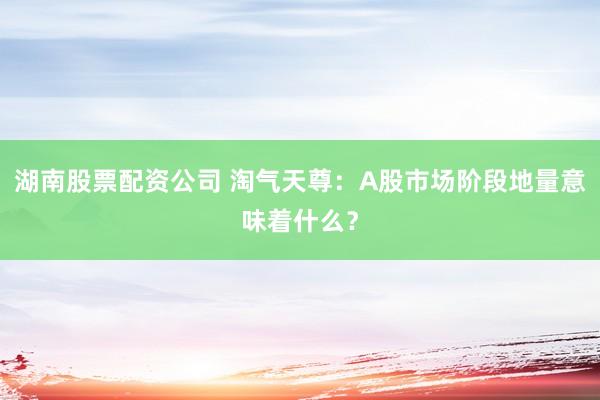 湖南股票配资公司 淘气天尊：A股市场阶段地量意味着什么？