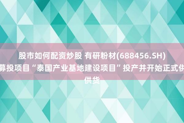 股市如何配资炒股 有研粉材(688456.SH)：募投项目“泰国产业基地建设项目”投产并开始正式供货