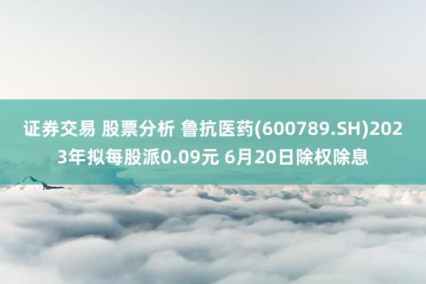 证券交易 股票分析 鲁抗医药(600789.SH)2023年拟每股派0.09元 6月20日除权除息