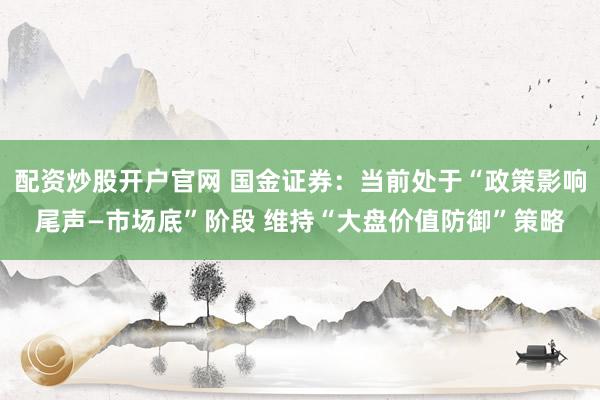 配资炒股开户官网 国金证券：当前处于“政策影响尾声—市场底”阶段 维持“大盘价值防御”策略