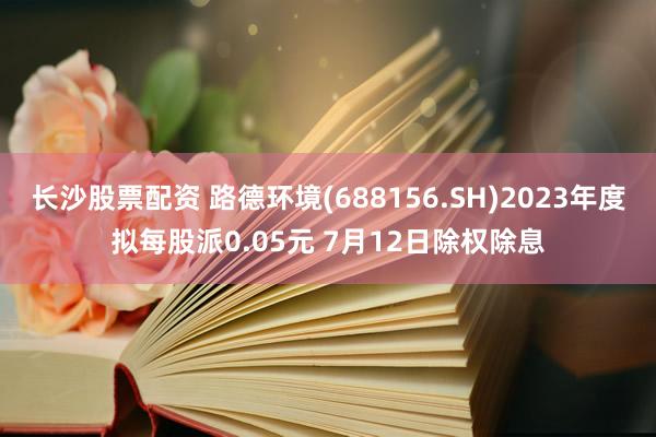 长沙股票配资 路德环境(688156.SH)2023年度拟每股派0.05元 7月12日除权除息