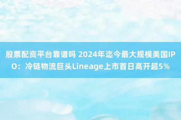 股票配资平台靠谱吗 2024年迄今最大规模美国IPO：冷链物流巨头Lineage上市首日高开超5%