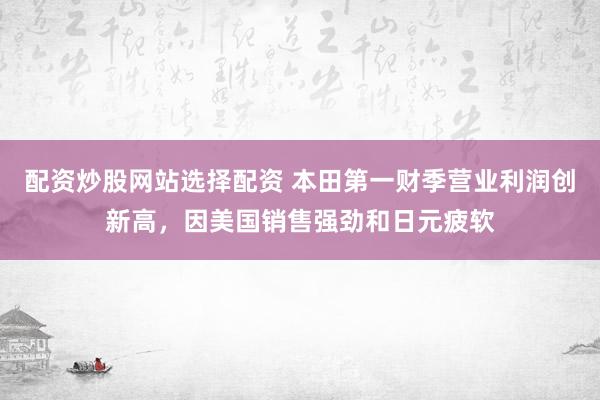 配资炒股网站选择配资 本田第一财季营业利润创新高，因美国销售强劲和日元疲软