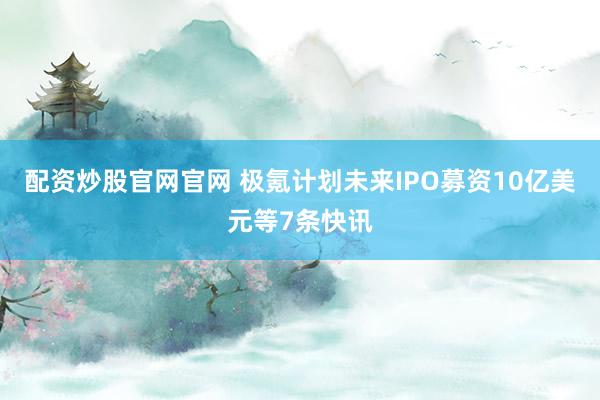 配资炒股官网官网 极氪计划未来IPO募资10亿美元等7条快讯