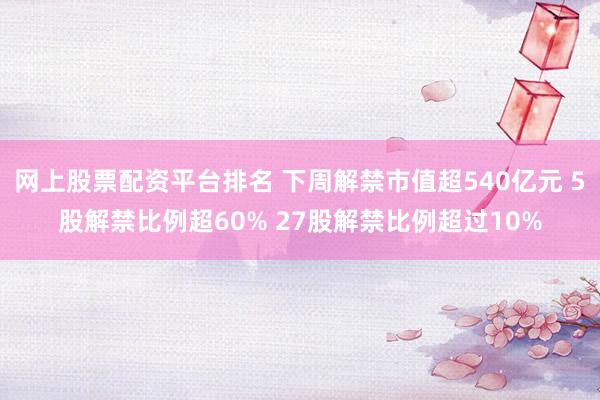 网上股票配资平台排名 下周解禁市值超540亿元 5股解禁比例超60% 27股解禁比例超过10%