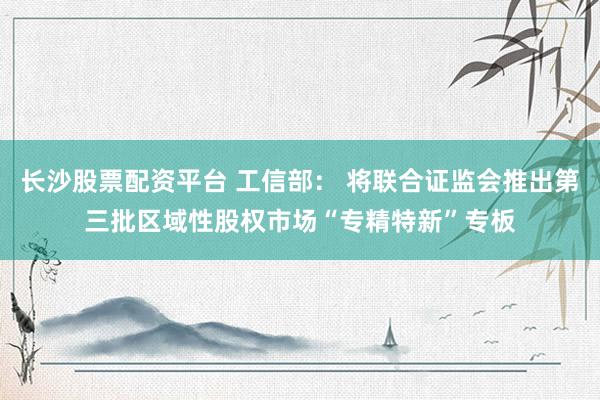 长沙股票配资平台 工信部： 将联合证监会推出第三批区域性股权市场“专精特新”专板