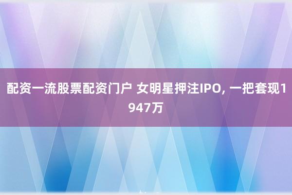 配资一流股票配资门户 女明星押注IPO, 一把套现1947万