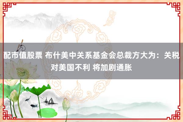 配市值股票 布什美中关系基金会总裁方大为：关税对美国不利 将加剧通胀