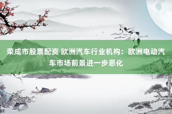 荣成市股票配资 欧洲汽车行业机构：欧洲电动汽车市场前景进一步恶化