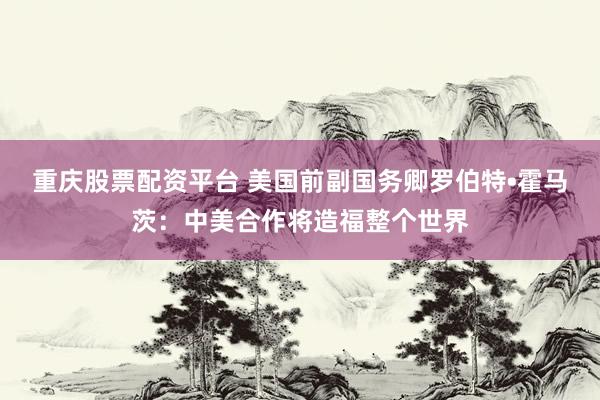重庆股票配资平台 美国前副国务卿罗伯特•霍马茨：中美合作将造福整个世界
