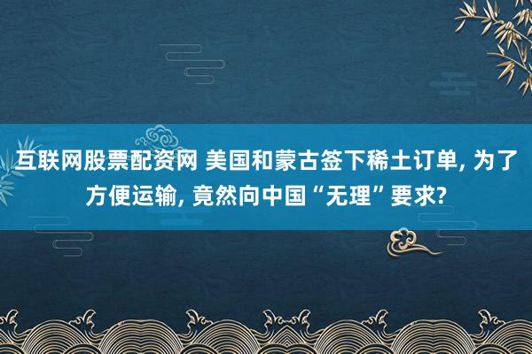 互联网股票配资网 美国和蒙古签下稀土订单, 为了方便运输, 竟然向中国“无理”要求?