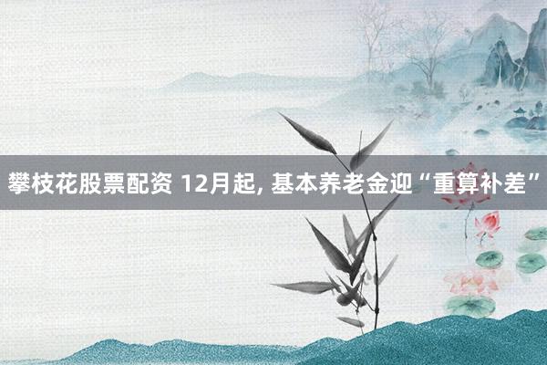 攀枝花股票配资 12月起, 基本养老金迎“重算补差”