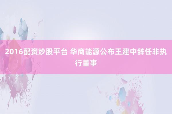 2016配资炒股平台 华商能源公布王建中辞任非执行董事