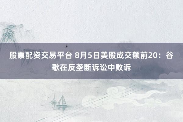 股票配资交易平台 8月5日美股成交额前20：谷歌在反垄断诉讼中败诉